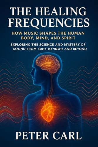 The Healing Frequencies How Music Shapes the Human Body, Mind, and Spirit: Exploring the Science and Mystery of Sound from 40Hz to 963Hz and Beyond