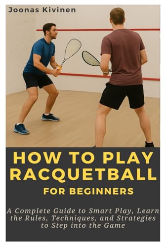 How to Play Racquetball for Beginners: A Complete Guide to Smart Play, Learn the Rules, Techniques,...