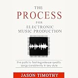 The Process for Electronic Music Production: The Path to Finishing Release Quality Songs Consistently in Any Style