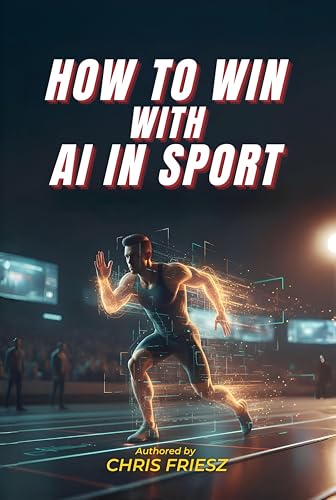 How to Win with AI in Sport: How Data, Analytics and Machine Learning Are Transforming Performance, Coaching, Talent Development and Fan Experience
