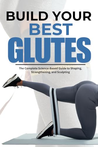 BUILD YOUR BEST GLUTES: The Complete Science-Based Guide to Shaping, Strengthening, and Sculpting