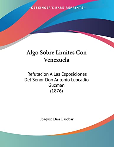 Algo Sobre Limites Con Venezuela: Refutacion A Las Esposiciones Del Senor Don Antonio Leocadio Guzman (1876) (Spanish Edition)
