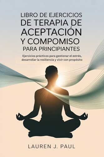 LIBRO DE EJERCICIOS DE TERAPIA DE ACEPTACIÓN Y COMPROMISO PARA PRINCIPIANTES: Ejercicios prácticos para gestionar el estrés, desarrollar la resiliencia y vivir con propósito LIBRO DE EJERCICIOS DE TERAPIA DE ACEPTACIÓN Y COMPROMISO PARA PRINCIPIANTES: Ejercicios prácticos para gestionar el estrés, desarrollar la resiliencia y vivir con propósito