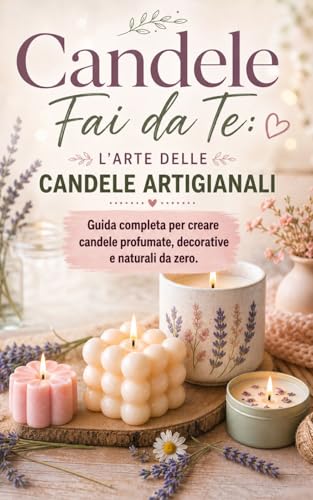 Candele fai da te: l'arte delle candele artigianali - guida completa per creare candele profumate, decorative e naturali da zero