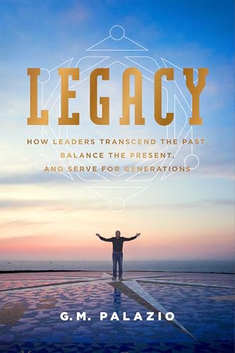 Legacy: How Leaders Transcend The Past, Balance The Present, And Serve For Generations