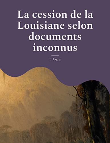 La cession de la Louisiane selon documents inconnus: un épisode oublié de l'histoire des colonies françaises en Amérique (French Edition)