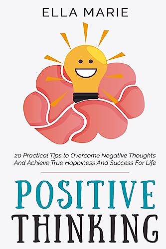 Positive Thinking: 20 Practical Tips to Overcome Negative Thoughts And Achieve True Happiness And Success For Life