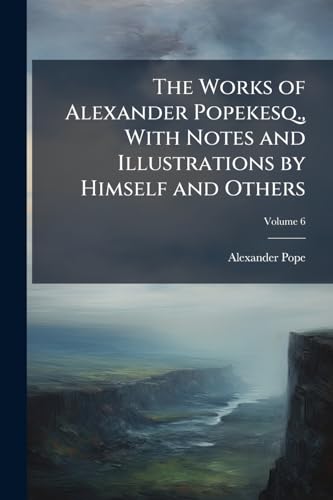 The Works of Alexander Popekesq., With Notes and Illustrations by Himself and Others: To Which Were Added, a New Life of the Author, an Estimate of ... Writings, and Occasional Remarks; Volume 6