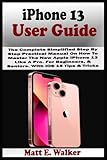  iPhone 13 USER GUIDE: The Complete Simplified Step By Step Practical Manual On How To Master The New Apple iPhone 13 Like A Pro. For Beginners, & Seniors. With iOS 15 Tips & Tricks