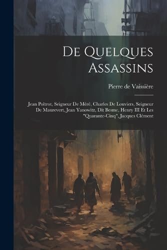 De quelques assassins: Jean Poltrot, seigneur de Méré, Charles de Louviers, seigneur de Maurevert, Jean Yanowitz, dit Besme, Henry III et les "quarante-cinq", Jacques Clément