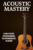 ACOUSTIC MASTERY: A BEGGINER TO INTERMEDIATE GUIDE to PLAYING GUITAR