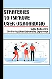  Strategies To Improve User Onboarding: Guide To Crafting The Perfect User Onboarding Experience: User Onboarding Practices (English Edition)