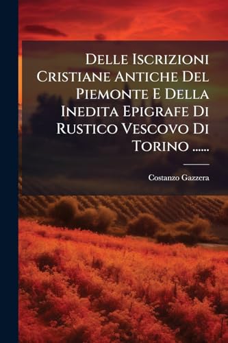 Delle Iscrizioni Cristiane Antiche Del Piemonte E Della Inedita Epigrafe Di Rustico Vescovo Di Torino ...... (Italian Edition)