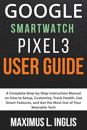 Google Smartwatch Pixel 3 User Guide: A Complete Step-by-Step Instruction Manual on How to Setup, Customize, Track Health, Use Smart Features, and Get ... of Your Wearable Tech (TECH & GADGET GUIDE)