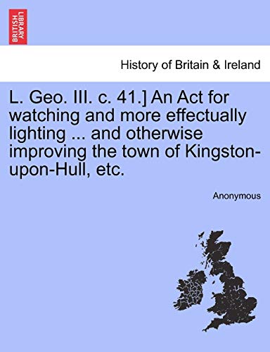 L. Geo. III. C. 41.] an ACT for Watching and More Effectually Lighting ... and Otherwise Improving the Town of Kingston-Upon-Hull, Etc.
