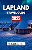LAPLAND TRAVEL GUIDE 2025: Discover Arctic Wonders, Northern Lights, Reindeer Adventures, and Winter Magic in Europe’s Most Captivating Snowy Wilderness