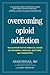 Overcoming Opioid Addiction: The Authoritative Medical Guide for Patients, Families, Doctors, and Therapists