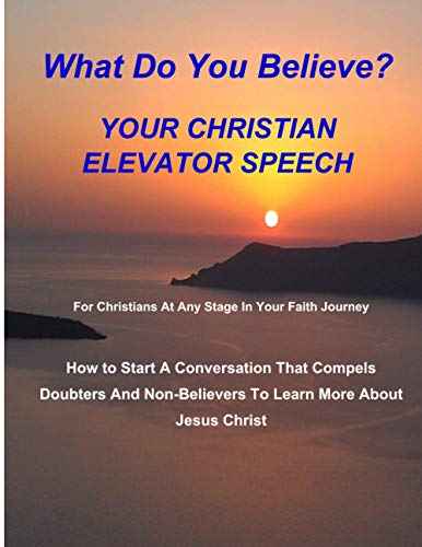 WHAT DO YOU BELIEVE? Your Christian Elevator Speech: How to Start A Conversation That Compels Doubters And Non-Believers To Learn More About Jesus Christ (Sharing Your Faith)