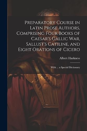 Preparatory Course in Latin Prose Authors, Comprising Four Books of Caesar's Gallic War, Sallust's Catiline, and Eight Orations of Cicero: With ... a Special Dictionary (Latin Edition)