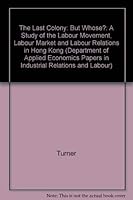 The Last Colony: But Whose?: A Study of the Labour Movement, Labour Market and Labour Relations in Hong Kong (Department of Applied Economics Papers in Industrial Relations and Labour) 0521237017 Book Cover