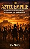 The Aztec Empire: War, Sacrifice, and the Rise and Fall of Ancient Mexico's Most Feared Civilization
