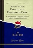 Arithmetical Exercises and Examination Papers: With an Appendix, Containing Questions in Logarithms and Mensuration (Classic Reprint)