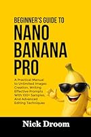 BEGINNER’S GUIDE TO NANO BANANA PRO: A Practical Manual to Unlimited Images Creation, Writing Effective Prompts With 100+ Samples, And Advanced Editing Techniques B0G3PW75JL Book Cover