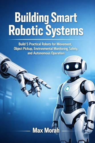 Building Smart Robotic Systems: Build 5 Practical Robots for Movement, Object Pickup, Environmental Monitoring, Safety, and Autonomous Operation