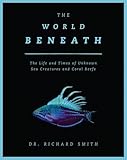 The World Beneath: The Life and Times of Unknown Sea Creatures and Coral Reefs