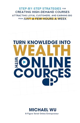 Turn Knowledge Into Wealth With Online Courses: Step-by-Step Strategies for Creating High Demand Courses, Attracting Loyal Customers, and Earning Big from Just a Few Hours a Week