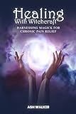 Healing with Witchcraft: Harnessing Magick for Chronic Pain Relief (Spiritual Solutions for Chronic Pain: Books for Chronic Pain)