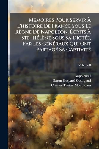 Mémoires Pour Servir À L'histoire De France Sous Le Règne De Napoléon, Écrits À Ste.-Hélène Sous Sa Dictée, Par Les Généraux Qui Ont Partagé Sa Captivité; Volume 8 (French Edition)