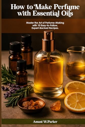 HOW TO MAKE PERFUME WITH ESSENTIAL OILS: Master the Art of Perfume-Making with 10 Easy-to-Follow...