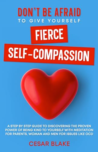Don'T Be Afraid To Give Yourself Fierce Self-Compassion: A Step By Step Guide To Discovering The Proven Power Of Being Kind To Yourself With Meditatio