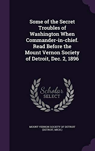 Some of the Secret Troubles of Washington When Commander-in-chief. Read Before the Mount Vernon Society of Detroit, Dec. 2, 1896