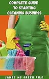 COMPLETE GUIDE TO STARTING A CLEANING BUSINESS: Essential Tips On How To Start And Operate Your Own Cleaning Business Includes Setting Up a Budget, Funding ... License And Insurance (English Edition)