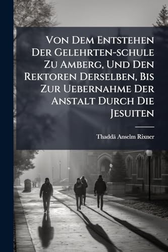 Von Dem Entstehen Der Gelehrten-schule Zu Amberg, Und Den Rektoren Derselben, Bis Zur Uebernahme Der Anstalt Durch Die Jesuiten: Von 1555 Bis 1626: ... Prodromus Einer Geschichte Dieser Lehranstalt
