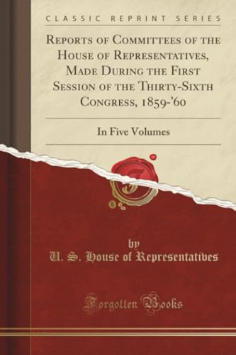 Reports of Committees of the House of Representatives, Made During the First Session of the Thirty-Sixth Congress, 1859-'60 (Classic Reprint): In Five Volumes