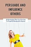  Persuade And Influence Others: 30 Strategies That You Can Use To Properly Manipulate Anyone (English Edition)