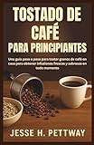 TOSTADO DE CAFÉ PARA PRINCIPIANTES: Una guía paso a paso para tostar granos de café en casa para obtener infusiones frescas y sabrosas en todo momento
