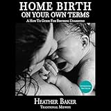 Home Birth on Your Own Terms: A How to Guide for Birthing Unassisted
