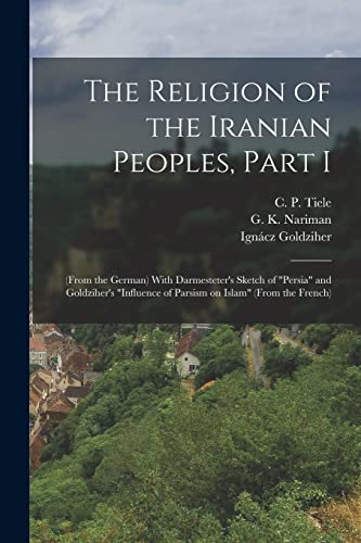 The Religion of the Iranian Peoples, Part I; (from the German) With Darmesteter's Sketch of "Persia" and Goldziher's "Influence of Parsism on Islam" (from the French)