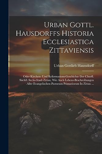 Urban Gottl. Hausdorffs Historia Ecclesiastica Zittaviensis: Oder Kirchen- Und Reformations-geschichte Der Churfl. Sächß. Sechs-stadt Zittau, Wie Auch ... Primariorum In Zittau ... (German Edition)