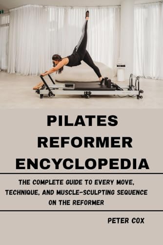 PILATES REFORMER ENCYCLOPEDIA: The Complete Guide to Every Move, Technique, and Muscle-Sculpting Sequence on the Reformer