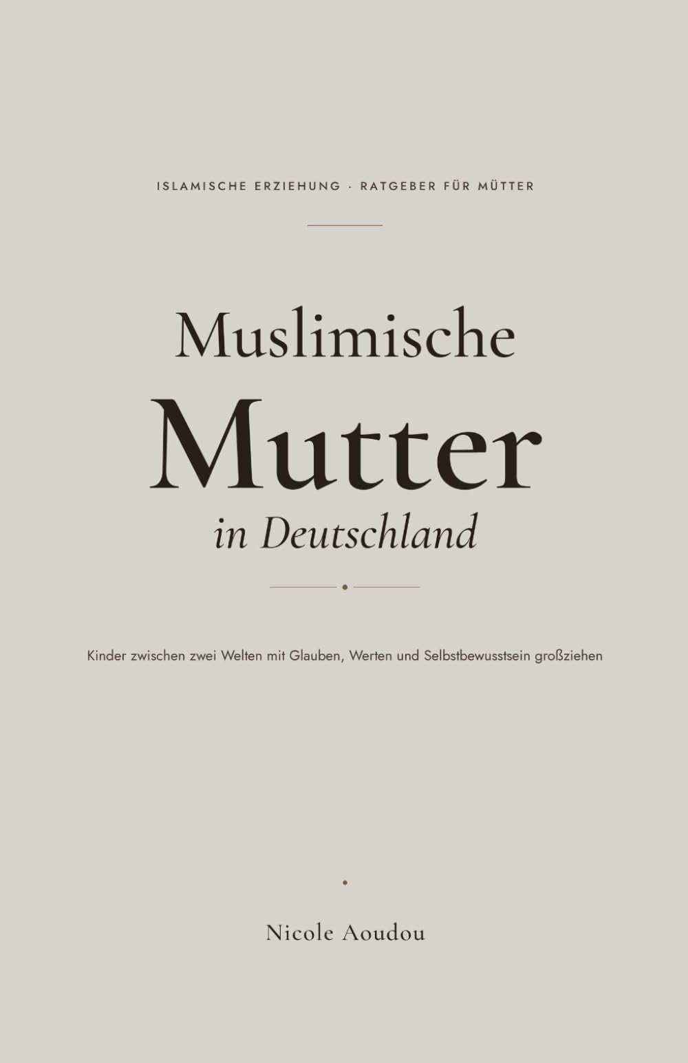 Muslimische Mutter in Deutschland: Kinder zwischen zwei Welten mit Glauben, Werten und Selbstbewusstsein großziehen – ein einfühlsamer Ratgeber zur islamischen Erziehung