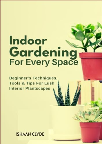 Indoor Gardening For Every Space: Beginner’s Techniques, Tools & Tips For Lush Interior Plantscapes