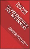 SILVERSMITHING FOR BEGINNERS: Practical Guide with Tips, Techniques, and Projects for Jewelry Makers...