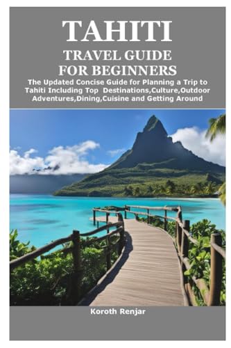 TAHITI TRAVEL GUIDE FOR BEGINNERS: The Updated Concise Guide for Planning a Trip to Tahiti Including Top Destinations,Culture,Outdoor Adventures,Dining,Cuisine and Getting Around