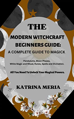 The Modern Witchcraft Beginners Guide: A Complete Guide To Magick : Pendulums, Moon Phases, White Magic and Ritual, Runes, Spells and Divination. All You Need To Unlock Your Magical Powers
