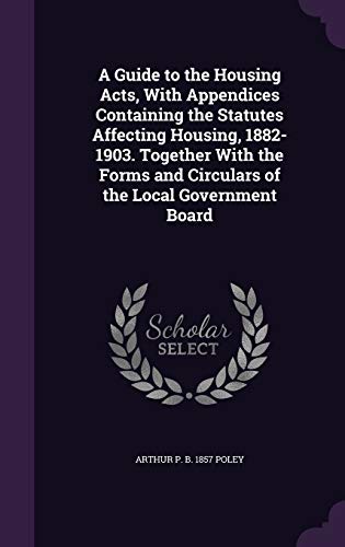 A Guide to the Housing Acts, With Appendices Containing the Statutes Affecting Housing, 1882-1903. Together With the Forms and Circulars of the Local Government Board